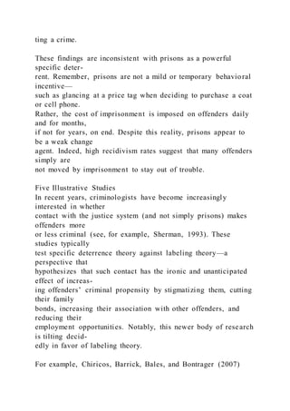 ting a crime.
These findings are inconsistent with prisons as a powerful
specific deter-
rent. Remember, prisons are not a mild or temporary behavioral
incentive—
such as glancing at a price tag when deciding to purchase a coat
or cell phone.
Rather, the cost of imprisonment is imposed on offenders daily
and for months,
if not for years, on end. Despite this reality, prisons appear to
be a weak change
agent. Indeed, high recidivism rates suggest that many offenders
simply are
not moved by imprisonment to stay out of trouble.
Five Illustrative Studies
In recent years, criminologists have become increasingly
interested in whether
contact with the justice system (and not simply prisons) makes
offenders more
or less criminal (see, for example, Sherman, 1993). These
studies typically
test specific deterrence theory against labeling theory—a
perspective that
hypothesizes that such contact has the ironic and unanticipated
effect of increas-
ing offenders’ criminal propensity by stigmatizing them, cutting
their family
bonds, increasing their association with other offenders, and
reducing their
employment opportunities. Notably, this newer body of research
is tilting decid-
edly in favor of labeling theory.
For example, Chiricos, Barrick, Bales, and Bontrager (2007)
 