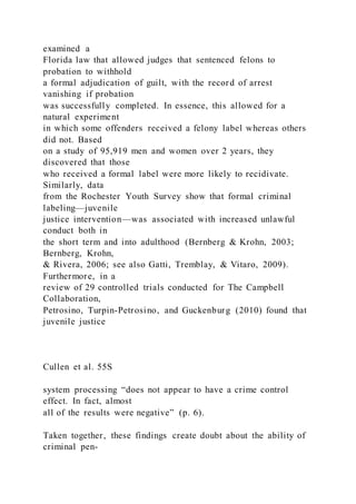 examined a
Florida law that allowed judges that sentenced felons to
probation to withhold
a formal adjudication of guilt, with the record of arrest
vanishing if probation
was successfully completed. In essence, this allowed for a
natural experiment
in which some offenders received a felony label whereas others
did not. Based
on a study of 95,919 men and women over 2 years, they
discovered that those
who received a formal label were more likely to recidivate.
Similarly, data
from the Rochester Youth Survey show that formal criminal
labeling—juvenile
justice intervention—was associated with increased unlawful
conduct both in
the short term and into adulthood (Bernberg & Krohn, 2003;
Bernberg, Krohn,
& Rivera, 2006; see also Gatti, Tremblay, & Vitaro, 2009).
Furthermore, in a
review of 29 controlled trials conducted for The Campbell
Collaboration,
Petrosino, Turpin-Petrosino, and Guckenburg (2010) found that
juvenile justice
Cullen et al. 55S
system processing “does not appear to have a crime control
effect. In fact, almost
all of the results were negative” (p. 6).
Taken together, these findings create doubt about the ability of
criminal pen-
 