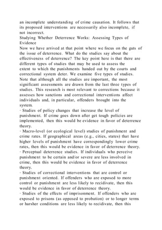 an incomplete understanding of crime causation. It follows that
its proposed interventions are necessarily also incomplete, if
not incorrect.
Studying Whether Deterrence Works: Assessing Types of
Evidence
Now we have arrived at that point where we focus on the guts of
the issue of deterrence. What do the studies say about the
effectiveness of deterrence? The key point here is that there are
different types of studies that may be used to assess the
extent to which the punishments handed out by the courts and
correctional system deter. We examine five types of studies.
Note that although all the studies are important, the most
significant assessments are drawn from the last three types of
studies. This research is most relevant to corrections because it
assesses how sanctions and correctional interventions affect
individuals and, in particular, offenders brought into the
system.
· Studies of policy changes that increase the level of
punishment. If crime goes down after get tough policies are
implemented, then this would be evidence in favor of deterrence
theory.
· Macro-level (or ecological level) studies of punishment and
crime rates. If geographical areas (e.g., cities, states) that have
higher levels of punishment have correspondingly lower crime
rates, then this would be evidence in favor of deterrence theory.
· Perceptual deterrence studies. If individuals who perceive
punishment to be certain and/or severe are less involved in
crime, then this would be evidence in favor of deterrence
theory.
· Studies of correctional interventions that are control or
punishment oriented. If offenders who are exposed to more
control or punishment are less likely to recidivate, then this
would be evidence in favor of deterrence theory.
· Studies of the effects of imprisonment. If offenders who are
exposed to prisons (as opposed to probation) or to longer terms
or harsher conditions are less likely to recidivate, then this
 