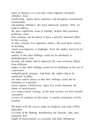 alties to function as a cost that, when imposed, dissuades
offenders from
recidivating. Again, these sanctions risk disrupting conventional
relationships
and pushing offenders into more antisocial contexts. Still, we
need to address
the more significant issue of whether, despite their potential
problems, custo-
dial sanctions can be shown to have a specific deterrent effect.
In this section,
we thus consider five important studies. We used three criteria
in deciding
which investigations to highlight. First, the studies had to be of
the highest
quality so that their findings could not be attributed to
methodological bias.
Second, the studies had to approach the issue of prison effects
from different
angles so that their findings could not be attributed to the use of
a particular
methodological strategy. And third, the studies had to be
conducted in differ-
ent times and/or places so that their findings could not be
attributed to a specific
social context. Collectively, these five works illustrate the
limits of incarceration
as a crime-control strategy. In the next section, we will consider
systematic
reviews of evidence on this topic. A similar conclusion will be
reached.
We begin with the classic study by Sampson and Laub (1993)
published
in Crime in the Making. Reanalyzing the Gluecks’ data, they
examined how
length of incarceration as a juvenile and adult influenced
 