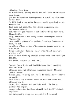 offending. They found
no direct effects, leading them to note that “these results would
seem to sug-
gest that incarceration is unimportant in explaining crime over
the life course”
(p. 165). Such a conclusion, however, would be misleading. As
Sampson and
Laub point out, controlling for criminal propensity, time
incarcerated substan-
tially lessened job stability, which in turn affected recidivism.
Phrased differ-
ently, imprisonment had strong indirect criminogenic effects.
“Perhaps the
most troubling aspect of our analysis,” conclude Sampson and
Laub, “is that
the effects of long periods of incarceration appear quite severe
when mani-
fested in structural labeling—many of the Glueck men were
simply cut off
from the most promising avenues of desistance from crime” (pp.
255-256;
see Wimer, Sampson, & Laub, 2008).
Second, Cassia Spohn and David Holleran (2002) examined
1993 data from
offenders convicted of felonies in Jackson County, Missouri
(which contains
Kansas City). Following subjects for 48 months, they compared
the recidi-
vism rates of 776 offenders placed on probation versus 301
offenders sent to
prison. Their message was straightforward: “We find no
evidence that impris-
onment reduces the likelihood of recidivism” (p. 329). Indeed,
they found
that being sent to prison was associated with increased
 