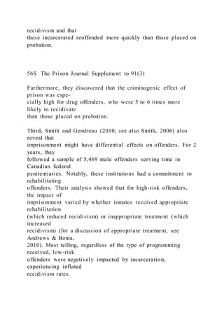 recidivism and that
those incarcerated reoffended more quickly than those placed on
probation.
56S The Prison Journal Supplement to 91(3)
Furthermore, they discovered that the criminogenic effect of
prison was espe-
cially high for drug offenders, who were 5 to 6 times more
likely to recidivate
than those placed on probation.
Third, Smith and Gendreau (2010; see also Smith, 2006) also
reveal that
imprisonment might have differential effects on offenders. For 2
years, they
followed a sample of 5,469 male offenders serving time in
Canadian federal
penitentiaries. Notably, these institutions had a commitment to
rehabilitating
offenders. Their analysis showed that for high-risk offenders,
the impact of
imprisonment varied by whether inmates received appropriate
rehabilitation
(which reduced recidivism) or inappropriate treatment (which
increased
recidivism) (for a discussion of appropriate treatment, see
Andrews & Bonta,
2010). Most telling, regardless of the type of programming
received, low-risk
offenders were negatively impacted by incarceration,
experiencing inflated
recidivism rates.
 