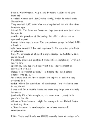 Fourth, Nieuwbeerta, Nagin, and Blokland (2009) used data
from the
Criminal Career and Life-Course Study, which is based in the
Netherlands.
They studied 1,475 men who were imprisoned for the first time
between ages
18 and 38. The focus on first-time imprisonment was innovative
because it
avoided the problem of discerning the effects of current as
opposed to past
incarceration experiences. The comparison group included 1,315
offenders
who were convicted but not imprisoned. To minimize problems
of selection
bias, Nieuwbeerta et al. used a sophisticated methodology (i.e.,
group-based
trajectory modeling combined with risk-set matching). Over a 3-
year follow-
up period, they reported that “first-time imprisonment is
associated with an
increase in criminal activity”—a finding that held across
offense type (p. 227).
We should add that these results are important because they
occurred in a
nation where the conditions of confinement are less harsh than
in the United
States and for a sample where the mean stay in prison was only
14 weeks
(and only 1% of the sample served more than 1 year). It is
possible that the
effects of imprisonment might be stronger in the United States
or that any form
of imprisonment is so disruptive as to have untoward
consequences.
Fifth, Nagin and Snodgrass (2010) recently took advantage of a
 