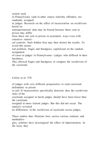 system used
in Pennsylvania (and in other states) whereby offenders are
randomly assigned
to judges. Research on the effect of incarceration on recidivism
based on
nonexperimental data may be biased because those sent to
prison may differ
from those not sent to prison in systematic ways even with
extensive statisti-
cal controls. Such hidden bias may then distort the results. To
avoid this poten-
tial problem, Nagin and Snodgrass capitalized on the random
assignment
of cases to judges in Pennsylvania —judges who differed in their
harshness.
This allowed Nagin and Snodgrass to compare the recidivism of
the caseloads
Cullen et al. 57S
of judges with very different propensities to send convicted
defendants to prison
or jail. If incarceration specifically deterred, then the recidivism
rates of the
caseloads assigned to harsh judges should have been lower than
the caseloads
assigned to more lenient judges. But this did not occur. The
analysis revealed
no differences in the recidivism of caseloads across judges.
These studies thus illustrate how, across various contexts and
methodolo-
gies, scholars have investigated the effect of imprisonment. In
the least, they
 