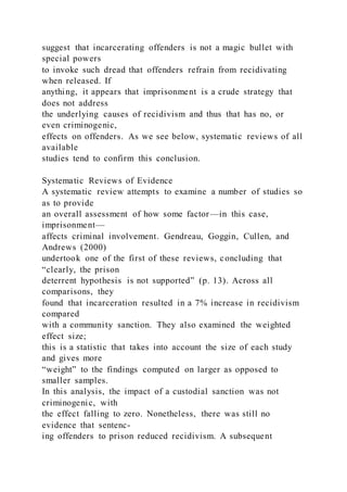 suggest that incarcerating offenders is not a magic bullet with
special powers
to invoke such dread that offenders refrain from recidivating
when released. If
anything, it appears that imprisonment is a crude strategy that
does not address
the underlying causes of recidivism and thus that has no, or
even criminogenic,
effects on offenders. As we see below, systematic reviews of all
available
studies tend to confirm this conclusion.
Systematic Reviews of Evidence
A systematic review attempts to examine a number of studies so
as to provide
an overall assessment of how some factor—in this case,
imprisonment—
affects criminal involvement. Gendreau, Goggin, Cullen, and
Andrews (2000)
undertook one of the first of these reviews, concluding that
“clearly, the prison
deterrent hypothesis is not supported” (p. 13). Across all
comparisons, they
found that incarceration resulted in a 7% increase in recidivism
compared
with a community sanction. They also examined the weighted
effect size;
this is a statistic that takes into account the size of each study
and gives more
“weight” to the findings computed on larger as opposed to
smaller samples.
In this analysis, the impact of a custodial sanction was not
criminogenic, with
the effect falling to zero. Nonetheless, there was still no
evidence that sentenc-
ing offenders to prison reduced recidivism. A subsequent
 