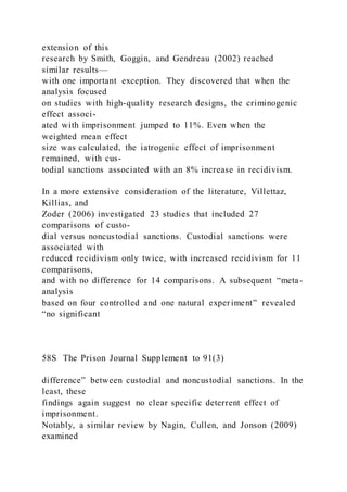 extension of this
research by Smith, Goggin, and Gendreau (2002) reached
similar results—
with one important exception. They discovered that when the
analysis focused
on studies with high-quality research designs, the criminogenic
effect associ-
ated with imprisonment jumped to 11%. Even when the
weighted mean effect
size was calculated, the iatrogenic effect of imprisonment
remained, with cus-
todial sanctions associated with an 8% increase in recidivism.
In a more extensive consideration of the literature, Villettaz,
Killias, and
Zoder (2006) investigated 23 studies that included 27
comparisons of custo-
dial versus noncustodial sanctions. Custodial sanctions were
associated with
reduced recidivism only twice, with increased recidivism for 11
comparisons,
and with no difference for 14 comparisons. A subsequent “meta-
analysis
based on four controlled and one natural experiment” revealed
“no significant
58S The Prison Journal Supplement to 91(3)
difference” between custodial and noncustodial sanctions. In the
least, these
findings again suggest no clear specific deterrent effect of
imprisonment.
Notably, a similar review by Nagin, Cullen, and Jonson (2009)
examined
 
