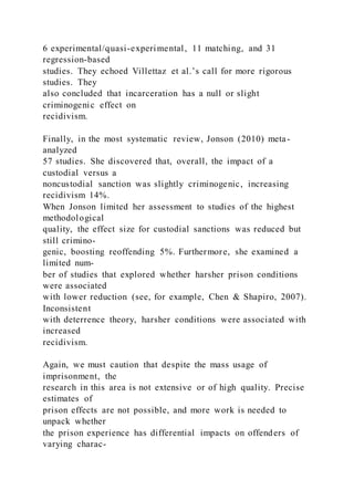 6 experimental/quasi-experimental, 11 matching, and 31
regression-based
studies. They echoed Villettaz et al.’s call for more rigorous
studies. They
also concluded that incarceration has a null or slight
criminogenic effect on
recidivism.
Finally, in the most systematic review, Jonson (2010) meta-
analyzed
57 studies. She discovered that, overall, the impact of a
custodial versus a
noncustodial sanction was slightly criminogenic, increasing
recidivism 14%.
When Jonson limited her assessment to studies of the highest
methodological
quality, the effect size for custodial sanctions was reduced but
still crimino-
genic, boosting reoffending 5%. Furthermore, she examined a
limited num-
ber of studies that explored whether harsher prison conditions
were associated
with lower reduction (see, for example, Chen & Shapiro, 2007).
Inconsistent
with deterrence theory, harsher conditions were associated with
increased
recidivism.
Again, we must caution that despite the mass usage of
imprisonment, the
research in this area is not extensive or of high quality. Precise
estimates of
prison effects are not possible, and more work is needed to
unpack whether
the prison experience has differential impacts on offenders of
varying charac-
 