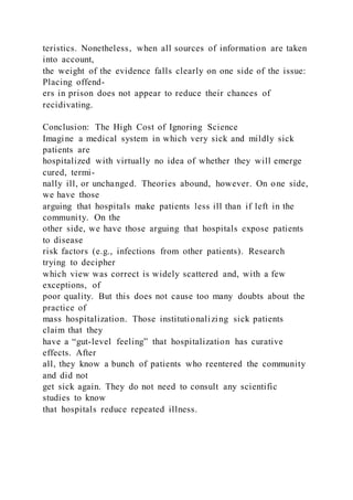 teristics. Nonetheless, when all sources of information are taken
into account,
the weight of the evidence falls clearly on one side of the issue:
Placing offend-
ers in prison does not appear to reduce their chances of
recidivating.
Conclusion: The High Cost of Ignoring Science
Imagine a medical system in which very sick and mildly sick
patients are
hospitalized with virtually no idea of whether they will emerge
cured, termi-
nally ill, or unchanged. Theories abound, however. On one side,
we have those
arguing that hospitals make patients less ill than if left in the
community. On the
other side, we have those arguing that hospitals expose patients
to disease
risk factors (e.g., infections from other patients). Research
trying to decipher
which view was correct is widely scattered and, with a few
exceptions, of
poor quality. But this does not cause too many doubts about the
practice of
mass hospitalization. Those institutionalizing sick patients
claim that they
have a “gut-level feeling” that hospitalization has curative
effects. After
all, they know a bunch of patients who reentered the community
and did not
get sick again. They do not need to consult any scientific
studies to know
that hospitals reduce repeated illness.
 