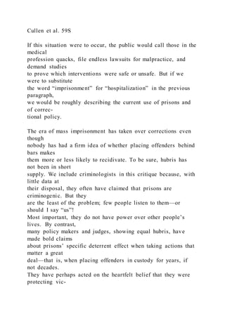 Cullen et al. 59S
If this situation were to occur, the public would call those in the
medical
profession quacks, file endless lawsuits for malpractice, and
demand studies
to prove which interventions were safe or unsafe. But if we
were to substitute
the word “imprisonment” for “hospitalization” in the previous
paragraph,
we would be roughly describing the current use of prisons and
of correc-
tional policy.
The era of mass imprisonment has taken over corrections even
though
nobody has had a firm idea of whether placing offenders behind
bars makes
them more or less likely to recidivate. To be sure, hubris has
not been in short
supply. We include criminologists in this critique because, with
little data at
their disposal, they often have claimed that prisons are
criminogenic. But they
are the least of the problem; few people listen to them—or
should I say “us”!
Most important, they do not have power over other people’s
lives. By contrast,
many policy makers and judges, showing equal hubris, have
made bold claims
about prisons’ specific deterrent effect when taking actions that
matter a great
deal—that is, when placing offenders in custody for years, if
not decades.
They have perhaps acted on the heartfelt belief that they were
protecting vic-
 
