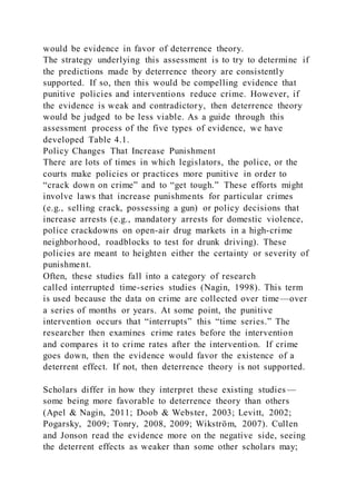 would be evidence in favor of deterrence theory.
The strategy underlying this assessment is to try to determine if
the predictions made by deterrence theory are consistently
supported. If so, then this would be compelling evidence that
punitive policies and interventions reduce crime. However, if
the evidence is weak and contradictory, then deterrence theory
would be judged to be less viable. As a guide through this
assessment process of the five types of evidence, we have
developed Table 4.1.
Policy Changes That Increase Punishment
There are lots of times in which legislators, the police, or the
courts make policies or practices more punitive in order to
“crack down on crime” and to “get tough.” These efforts might
involve laws that increase punishments for particular crimes
(e.g., selling crack, possessing a gun) or policy decisions that
increase arrests (e.g., mandatory arrests for domestic violence,
police crackdowns on open-air drug markets in a high-crime
neighborhood, roadblocks to test for drunk driving). These
policies are meant to heighten either the certainty or severity of
punishment.
Often, these studies fall into a category of research
called interrupted time-series studies (Nagin, 1998). This term
is used because the data on crime are collected over time—over
a series of months or years. At some point, the punitive
intervention occurs that “interrupts” this “time series.” The
researcher then examines crime rates before the intervention
and compares it to crime rates after the intervention. If crime
goes down, then the evidence would favor the existence of a
deterrent effect. If not, then deterrence theory is not supported.
Scholars differ in how they interpret these existing studies—
some being more favorable to deterrence theory than others
(Apel & Nagin, 2011; Doob & Webster, 2003; Levitt, 2002;
Pogarsky, 2009; Tonry, 2008, 2009; Wikström, 2007). Cullen
and Jonson read the evidence more on the negative side, seeing
the deterrent effects as weaker than some other scholars may;
 