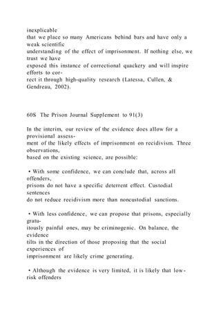 inexplicable
that we place so many Americans behind bars and have only a
weak scientific
understanding of the effect of imprisonment. If nothing else, we
trust we have
exposed this instance of correctional quackery and will inspire
efforts to cor-
rect it through high-quality research (Latessa, Cullen, &
Gendreau, 2002).
60S The Prison Journal Supplement to 91(3)
In the interim, our review of the evidence does allow for a
provisional assess-
ment of the likely effects of imprisonment on recidivism. Three
observations,
based on the existing science, are possible:
• With some confidence, we can conclude that, across all
offenders,
prisons do not have a specific deterrent effect. Custodial
sentences
do not reduce recidivism more than noncustodial sanctions.
• With less confidence, we can propose that prisons, especially
gratu-
itously painful ones, may be criminogenic. On balance, the
evidence
tilts in the direction of those proposing that the social
experiences of
imprisonment are likely crime generating.
• Although the evidence is very limited, it is likely that low -
risk offenders
 