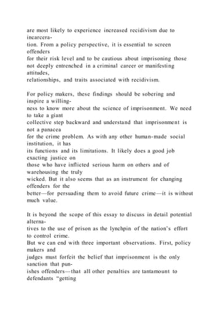 are most likely to experience increased recidivism due to
incarcera-
tion. From a policy perspective, it is essential to screen
offenders
for their risk level and to be cautious about imprisoning those
not deeply entrenched in a criminal career or manifesting
attitudes,
relationships, and traits associated with recidivism.
For policy makers, these findings should be sobering and
inspire a willing-
ness to know more about the science of imprisonment. We need
to take a giant
collective step backward and understand that imprisonment is
not a panacea
for the crime problem. As with any other human-made social
institution, it has
its functions and its limitations. It likely does a good job
exacting justice on
those who have inflicted serious harm on others and of
warehousing the truly
wicked. But it also seems that as an instrument for changing
offenders for the
better—for persuading them to avoid future crime—it is without
much value.
It is beyond the scope of this essay to discuss in detail potential
alterna-
tives to the use of prison as the lynchpin of the nation’s effort
to control crime.
But we can end with three important observations. First, policy
makers and
judges must forfeit the belief that imprisonment is the only
sanction that pun-
ishes offenders—that all other penalties are tantamount to
defendants “getting
 