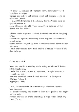 off easy.” As surveys of offenders show, community-based
sanctions are expe-
rienced as punitive and impose social and financial costs on
offenders (Moore
et al., 2008; Petersilia & Deschenes, 1994). Prisons have no
special powers to
scare offenders straight. They should be a sanction of last
resort, not first resort.
Second, when high-risk, serious offenders are within the grasp
of the
correctional system—including while they are incarcerated—
sound policy
would demand subjecting them to evidence-based rehabilitation
programs.
These interventions have been shown to reduce recidivism and
thus to be an
Cullen et al. 61S
important tool in protecting public safety (Andrews & Bonta,
2010; MacKenzie,
2006). The American public, moreover, strongly supports a
correctional sys-
tem that embraces rehabilitation as one of its core goals
(Cullen, Fisher, &
Applegate, 2000).
Third, the investment of extraordinary resources in mass
imprisonment
has diverted money and attention from other policies that might
prevent sub-
stantial amounts of crime, including in high-crime, inner-city
areas. These
 