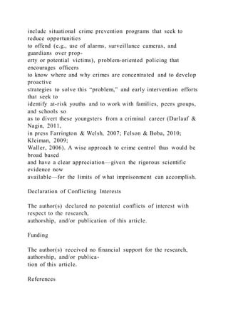 include situational crime prevention programs that seek to
reduce opportunities
to offend (e.g., use of alarms, surveillance cameras, and
guardians over prop-
erty or potential victims), problem-oriented policing that
encourages officers
to know where and why crimes are concentrated and to develop
proactive
strategies to solve this “problem,” and early intervention efforts
that seek to
identify at-risk youths and to work with families, peers groups,
and schools so
as to divert these youngsters from a criminal career (Durlauf &
Nagin, 2011,
in press Farrington & Welsh, 2007; Felson & Boba, 2010;
Kleiman, 2009;
Waller, 2006). A wise approach to crime control thus would be
broad based
and have a clear appreciation—given the rigorous scientific
evidence now
available—for the limits of what imprisonment can accomplish.
Declaration of Conflicting Interests
The author(s) declared no potential conflicts of interest with
respect to the research,
authorship, and/or publication of this article.
Funding
The author(s) received no financial support for the research,
authorship, and/or publica-
tion of this article.
References
 