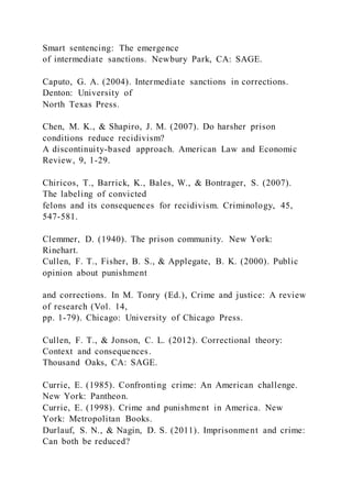 Smart sentencing: The emergence
of intermediate sanctions. Newbury Park, CA: SAGE.
Caputo, G. A. (2004). Intermediate sanctions in corrections.
Denton: University of
North Texas Press.
Chen, M. K., & Shapiro, J. M. (2007). Do harsher prison
conditions reduce recidivism?
A discontinuity-based approach. American Law and Economic
Review, 9, 1-29.
Chiricos, T., Barrick, K., Bales, W., & Bontrager, S. (2007).
The labeling of convicted
felons and its consequences for recidivism. Criminology, 45,
547-581.
Clemmer, D. (1940). The prison community. New York:
Rinehart.
Cullen, F. T., Fisher, B. S., & Applegate, B. K. (2000). Public
opinion about punishment
and corrections. In M. Tonry (Ed.), Crime and justice: A review
of research (Vol. 14,
pp. 1-79). Chicago: University of Chicago Press.
Cullen, F. T., & Jonson, C. L. (2012). Correctional theory:
Context and consequences.
Thousand Oaks, CA: SAGE.
Currie, E. (1985). Confronting crime: An American challenge.
New York: Pantheon.
Currie, E. (1998). Crime and punishment in America. New
York: Metropolitan Books.
Durlauf, S. N., & Nagin, D. S. (2011). Imprisonment and crime:
Can both be reduced?
 