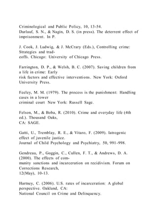 Criminological and Public Policy, 10, 13-54.
Durlauf, S. N., & Nagin, D. S. (in press). The deterrent effect of
imprisonment. In P.
J. Cook, J. Ludwig, & J. McCrary (Eds.), Controlling crime:
Strategies and trad-
eoffs. Chicago: University of Chicago Press.
Farrington, D. P., & Welsh, B. C. (2007). Saving children from
a life in crime: Early
risk factors and effective interventions. New York: Oxford
University Press.
Feeley, M. M. (1979). The process is the punishment: Handling
cases in a lower
criminal court New York: Russell Sage.
Felson, M., & Boba, R. (2010). Crime and everyday life (4th
ed.). Thousand Oaks,
CA: SAGE.
Gatti, U., Tremblay, R. E., & Vitaro, F. (2009). Iatrogenic
effect of juvenile justice.
Journal of Child Psychology and Psychiatry, 50, 991-998.
Gendreau, P., Goggin, C., Cullen, F. T., & Andrews, D. A.
(2000). The effects of com-
munity sanctions and incarceration on recidivism. Forum on
Corrections Research,
12(May), 10-13.
Hartney, C. (2006). U.S. rates of incarceration: A global
perspective. Oakland, CA:
National Council on Crime and Delinquency.
 