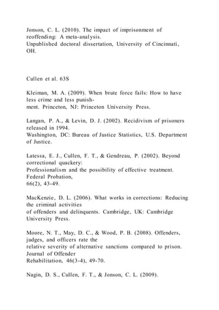 Jonson, C. L. (2010). The impact of imprisonment of
reoffending: A meta-analysis.
Unpublished doctoral dissertation, University of Cincinnati,
OH.
Cullen et al. 63S
Kleiman, M. A. (2009). When brute force fails: How to have
less crime and less punish-
ment. Princeton, NJ: Princeton University Press.
Langan, P. A., & Levin, D. J. (2002). Recidivism of prisoners
released in 1994.
Washington, DC: Bureau of Justice Statistics, U.S. Department
of Justice.
Latessa, E. J., Cullen, F. T., & Gendreau, P. (2002). Beyond
correctional quackery:
Professionalism and the possibility of effective treatment.
Federal Probation,
66(2), 43-49.
MacKenzie, D. L. (2006). What works in corrections: Reducing
the criminal activities
of offenders and delinquents. Cambridge, UK: Cambridge
University Press.
Moore, N. T., May, D. C., & Wood, P. B. (2008). Offenders,
judges, and officers rate the
relative severity of alternative sanctions compared to prison.
Journal of Offender
Rehabilitation, 46(3-4), 49-70.
Nagin, D. S., Cullen, F. T., & Jonson, C. L. (2009).
 