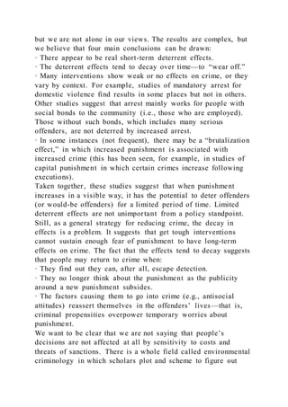 but we are not alone in our views. The results are complex, but
we believe that four main conclusions can be drawn:
· There appear to be real short-term deterrent effects.
· The deterrent effects tend to decay over time—to “wear off.”
· Many interventions show weak or no effects on crime, or they
vary by context. For example, studies of mandatory arrest for
domestic violence find results in some places but not in others.
Other studies suggest that arrest mainly works for people with
social bonds to the community (i.e., those who are employed).
Those without such bonds, which includes many serious
offenders, are not deterred by increased arrest.
· In some instances (not frequent), there may be a “brutalization
effect,” in which increased punishment is associated with
increased crime (this has been seen, for example, in studies of
capital punishment in which certain crimes increase following
executions).
Taken together, these studies suggest that when punishment
increases in a visible way, it has the potential to deter offenders
(or would-be offenders) for a limited period of time. Limited
deterrent effects are not unimportant from a policy standpoint.
Still, as a general strategy for reducing crime, the decay in
effects is a problem. It suggests that get tough interventions
cannot sustain enough fear of punishment to have long-term
effects on crime. The fact that the effects tend to decay suggests
that people may return to crime when:
· They find out they can, after all, escape detection.
· They no longer think about the punishment as the publicity
around a new punishment subsides.
· The factors causing them to go into crime (e.g., antisocial
attitudes) reassert themselves in the offenders’ lives—that is,
criminal propensities overpower temporary worries about
punishment.
We want to be clear that we are not saying that people’s
decisions are not affected at all by sensitivity to costs and
threats of sanctions. There is a whole field called environmental
criminology in which scholars plot and scheme to figure out
 