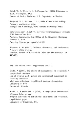 Sabol, W. J., West, H. C., & Cooper, M. (2009). Prisoners in
2008. Washington, DC:
Bureau of Justice Statistics, U.S. Department of Justice.
Sampson, R. J., & Laub, J. H. (1993). Crime in the making:
Pathways and turning points
through life. Cambridge, MA: Harvard University Press.
Schwarzenegger, A. (2010). Governor Schwarzenegger delivers
2010 State of the State
Address. Sacramento, CA: Office of the Governor. Retrieved
January 7, 2010,
from http://gov.ca.gov/speech/14118/
Sherman, L. W. (1993). Defiance, deterrence, and irrelevance:
A theory of the criminal
sanction. Journal of Research in Crime and Delinquency, 30,
445-473.
64S The Prison Journal Supplement to 91(3)
Smith, P. (2006). The effects of incarceration on recidivism: A
longitudinal examina-
tion of program participation and institutional adjustment in
federally sentenced
adult male offenders. Unpublished doctoral dissertation,
University of New
Brunswick, Canada.
Smith, P., & Gendreau, P. (2010). A longitudinal examination
of inmate behavior and
program activities on institutional adjustment and recidivism.
Unpublished paper,
University of Cincinnati, OH.
 
