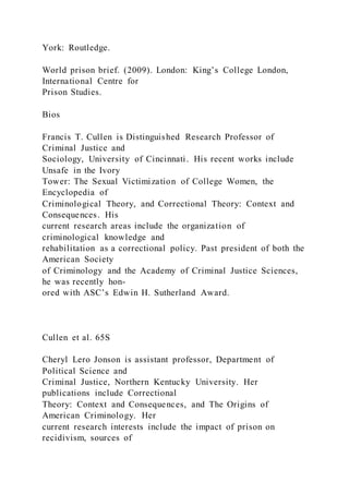 York: Routledge.
World prison brief. (2009). London: King’s College London,
International Centre for
Prison Studies.
Bios
Francis T. Cullen is Distinguished Research Professor of
Criminal Justice and
Sociology, University of Cincinnati. His recent works include
Unsafe in the Ivory
Tower: The Sexual Victimization of College Women, the
Encyclopedia of
Criminological Theory, and Correctional Theory: Context and
Consequences. His
current research areas include the organization of
criminological knowledge and
rehabilitation as a correctional policy. Past president of both the
American Society
of Criminology and the Academy of Criminal Justice Sciences,
he was recently hon-
ored with ASC’s Edwin H. Sutherland Award.
Cullen et al. 65S
Cheryl Lero Jonson is assistant professor, Department of
Political Science and
Criminal Justice, Northern Kentucky University. Her
publications include Correctional
Theory: Context and Consequences, and The Origins of
American Criminology. Her
current research interests include the impact of prison on
recidivism, sources of
 