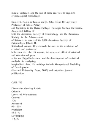 inmate violence, and the use of meta-analysis to organize
criminological knowledge.
Daniel S. Nagin is Teresa and H. John Heinz III University
Professor of Public Policy
and Statistics in the Heinz College, Carnegie Mellon University.
An elected fellow of
both the American Society of Criminology and the American
Society for the Advancement
of Science, he received the 2006 American Society of
Criminology Edwin H.
Sutherland Award. His research focuses on the evolution of
criminal and antisocial
behaviors over the life course, the deterrent effect of criminal
and noncriminal pen-
alties on illegal behaviors, and the development of statistical
methods for analyzing
longitudinal data. His writings include Group-based Modeling
of Development
(Harvard University Press, 2005) and extensive journal
publications.
CJUS 703
Discussion Grading Rubric
Criteria
Levels of Achievement
Content
70%
Advanced
92–100%
Proficient
84-91%
Developing
1–83%
 