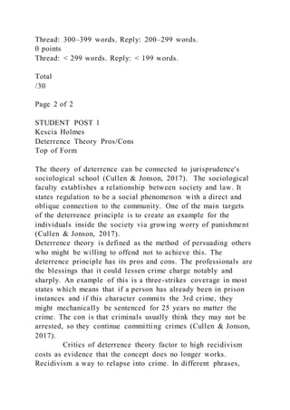 Thread: 300–399 words. Reply: 200–299 words.
0 points
Thread: < 299 words. Reply: < 199 words.
Total
/30
Page 2 of 2
STUDENT POST 1
Kescia Holmes
Deterrence Theory Pros/Cons
Top of Form
The theory of deterrence can be connected to jurisprudence's
sociological school (Cullen & Jonson, 2017). The sociological
faculty establishes a relationship between society and law. It
states regulation to be a social phenomenon with a direct and
oblique connection to the community. One of the main targets
of the deterrence principle is to create an example for the
individuals inside the society via growing worry of punishment
(Cullen & Jonson, 2017).
Deterrence theory is defined as the method of persuading others
who might be willing to offend not to achieve this. The
deterrence principle has its pros and cons. The professionals are
the blessings that it could lessen crime charge notably and
sharply. An example of this is a three-strikes coverage in most
states which means that if a person has already been in prison
instances and if this character commits the 3rd crime, they
might mechanically be sentenced for 25 years no matter the
crime. The con is that criminals usually think they may not be
arrested, so they continue committing crimes (Cullen & Jonson,
2017).
Critics of deterrence theory factor to high recidivism
costs as evidence that the concept does no longer works.
Recidivism a way to relapse into crime. In different phrases,
 