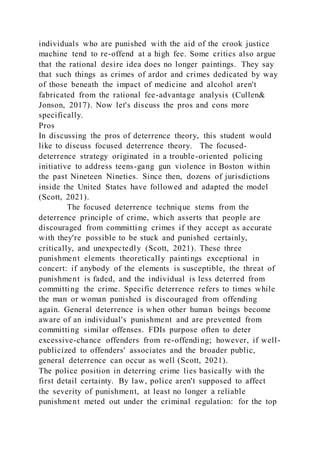 individuals who are punished with the aid of the crook justice
machine tend to re-offend at a high fee. Some critics also argue
that the rational desire idea does no longer paintings. They say
that such things as crimes of ardor and crimes dedicated by way
of those beneath the impact of medicine and alcohol aren't
fabricated from the rational fee-advantage analysis (Cullen&
Jonson, 2017). Now let's discuss the pros and cons more
specifically.
Pros
In discussing the pros of deterrence theory, this student would
like to discuss focused deterrence theory. The focused-
deterrence strategy originated in a trouble-oriented policing
initiative to address teens-gang gun violence in Boston within
the past Nineteen Nineties. Since then, dozens of jurisdictions
inside the United States have followed and adapted the model
(Scott, 2021).
The focused deterrence technique stems from the
deterrence principle of crime, which asserts that people are
discouraged from committing crimes if they accept as accurate
with they're possible to be stuck and punished certainly,
critically, and unexpectedly (Scott, 2021). These three
punishment elements theoretically paintings exceptional in
concert: if anybody of the elements is susceptible, the threat of
punishment is faded, and the individual is less deterred from
committing the crime. Specific deterrence refers to times while
the man or woman punished is discouraged from offending
again. General deterrence is when other human beings become
aware of an individual's punishment and are prevented from
committing similar offenses. FDIs purpose often to deter
excessive-chance offenders from re-offending; however, if well-
publicized to offenders' associates and the broader public,
general deterrence can occur as well (Scott, 2021).
The police position in deterring crime lies basically with the
first detail certainty. By law, police aren't supposed to affect
the severity of punishment, at least no longer a reliable
punishment meted out under the criminal regulation: for the top
 