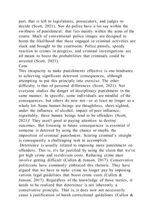 part, that is left to legislatures, prosecutors, and judges to
decide (Scott, 2021). Nor do police have a lot say within the
swiftness of punishment: that lies mainly within the arms of the
courts. Much of conventional police images are designed to
boom the likelihood that those engaged in criminal activities are
stuck and brought to the courtroom. Police patrols, speedy
reaction to crimes in progress, and criminal investigations are
all meant to boost the probabilities that criminals could be
arrested (Scott, 2021).
Cons
This incapacity to make punishments effective is one hindrance
to achieving significant deterrent consequences, although
attempting to put this principle into exercise. The other
difficulty is that of personal differences (Scott, 2021). Not
everyone studies the danger of disciplinary punishment in the
same manner. In specific, some individuals are mindful of the
consequences, but others do now not—or at least no longer as a
whole lot. Some human beings are thoughtless, short-sighted,
under the influence of alcohol, impact of peer influence;
regrettably, these human beings tend to be offenders (Scott,
2021)! They aren't good at paying attention to destiny
outcomes. But listening to future consequences is essential if
someone is deterred by using the chance or maybe the
imposition of criminal punishment. Scaring criminal’s straight
is consequently a challenging task to accomplish.
Deterrence is usually related to imposing more punishment on
offenders. This is, it's far justified by using the claim that we've
got high crime and recidivism costs. Reducing crime must
involve getting difficult (Cullen & Jonson, 2017). Conservative
politicians have commonly embraced this rhetoric. They have
argued that we have to make crime no longer pay by imposing
various legal guidelines that boost crime costs (Cullen &
Jonson, 2017). Regardless of the knowledge of those tactics, it
needs to be realized that deterrence is not inherently a
conservative principle. That is, it does now not necessarily
cause a justification of harsh correctional guidelines (Cullen &
 