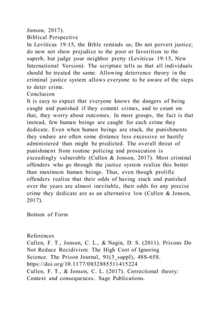 Jonson, 2017).
Biblical Perspective
In Leviticus 19:15, the Bible reminds us; Do not pervert justice;
do now not show prejudice to the poor or favoritism to the
superb, but judge your neighbor pretty (Leviticus 19:15, New
International Version). The scripture tells us that all individuals
should be treated the same. Allowing deterrence theory in the
criminal justice system allows everyone to be aware of the steps
to deter crime.
Conclusion
It is easy to expect that everyone knows the dangers of being
caught and punished if they commit crimes, and to count on
that, they worry about outcomes. In most groups, the fact is that
instead, few human beings are caught for each crime they
dedicate. Even when human beings are stuck, the punishments
they endure are often some distance less excessive or hastily
administered than might be predicted. The overall threat of
punishment from routine policing and prosecution is
exceedingly vulnerable (Cullen & Jonson, 2017). Most criminal
offenders who go through the justice system realize this better
than maximum human beings. Thus, even though prolific
offenders realize that their odds of having stuck and punished
over the years are almost inevitable, their odds for any precise
crime they dedicate are as an alternative low (Cullen & Jonson,
2017).
Bottom of Form
References
Cullen, F. T., Jonson, C. L., & Nagin, D. S. (2011). Prisons Do
Not Reduce Recidivism: The High Cost of Ignoring
Science. The Prison Journal, 91(3_suppl), 48S-65S.
https://doi.org/10.1177/0032885511415224
Cullen, F. T., & Jonson, C. L. (2017). Correctional theory:
Context and consequences. Sage Publications.
 