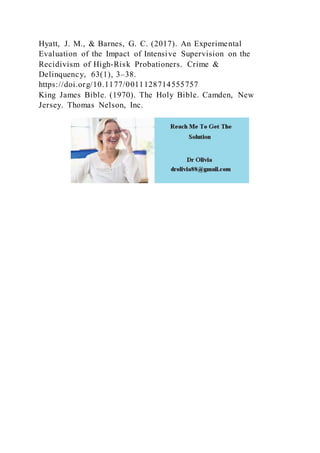 Hyatt, J. M., & Barnes, G. C. (2017). An Experimental
Evaluation of the Impact of Intensive Supervision on the
Recidivism of High-Risk Probationers. Crime &
Delinquency, 63(1), 3–38.
https://doi.org/10.1177/0011128714555757
King James Bible. (1970). The Holy Bible. Camden, New
Jersey. Thomas Nelson, Inc.
 