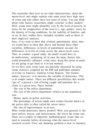 The researcher then tries to see what characteristics about the
macro-level unit might explain why some areas have high rates
of crime and why others have low rates of crime. Can you think
about what factors researchers might consider in their models?
Well, crime rates might plausibly vary by the level of poverty in
areas, by the composition of the area (i.e., age, gender, race), by
the density of living conditions, by the stability of families, and
so on. In fact, studies have included variables such as these in
their empirical analyses.
Now, if we want to show that criminal punishments deter, then
we would have to show that above and beyond these other
variables, differences in levels of punishment account for
differences in levels of crime across the macro-level areas.
Thus, to conduct a good study, the model would have to
be multivariate, containing all at once the many factors that
could potentially influence crime rates. Keep this point in mind;
we are going to get back to it in one moment.
As we have said, crime rates are typically measured by using
crime statistics compiled by the FBI and published annually
in Crime in America: Uniform Crime Reports. The trickier
matter, however, is to measure the variable of deterrence. This
is no simple matter. There are different possibilities that would
“get at” a person’s risk of being caught and punished for a
crime in a given area. These include:
· The size of the police department.
· The size of the police department relative to the population
size.
· Money spent on police activities.
· The percentage of arrests made once crimes become known to
the police (this is often called the arrest ratio).
· The rate of imprisonment in an area.
What would deterrence theory predict? Well, you guessed it: the
more police, arrests, and incarceration, the lower the crime rate.
There are a couple of important methodological issues that we
need to consider before discussing what the macro-level
research reveals. First, one daunting problem is how to interpret
 