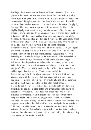 findings from research on levels of imprisonment. This is a
problem because we do not know what this variable actually
measures! Can you think about what it could measure other than
deterrence? Tough question, but here’s the answer. It could
measure incapacitation—or how much crime is saved simply by
having offenders locked up and off the street. In fact, it is
highly likely that most of any imprisonment effect is due to
incapacitation and not to deterrence (i.e., it comes from getting
offenders off the street rather than scaring people straight).
Second, beware of studies that are bivariate. Do you know what
a “bivariate” study is? It is a study that has only two variables
in it. The two variables would be (1) some measure of
deterrence and (2) some measure of crime rates. Can you figure
out what the problem is with bivariate studies? It is that the
world is not bivariate but multivariate. Accordingly, for a
meaningful scientific study to be conducted, it is essential to
include in the study measures of all variables that might
influence the dependent variable—in this case, crime rates.
What happens if some important variables are left out of the
analysis? Well, the study potentially suffers from something
called specification error. That is, the model is
likely misspecified. In plain language, it means that we just
cannot know if the results that are reported are true—an
accurate reflection of reality—or would change if all relevant
variables had been included in the statistical model.
To be direct, bivariate studies that include only (1) levels of
punishment and (2) crime rates are unreliable; they have no
scientific credibility. This does not mean that the bivariate
findings are wrong; it only means that we can never know if
they are right. They may be suggestive—even plausible—
because the relationship between two variables may persist (to a
degree) even when the full multivariate analysis is undertaken.
Still, there really is no reason to do a bivariate study. Solid
science demands that scholars undertake multivariate studies
that provide the most accurate picture of reality that the existing
data sources can make possible.
 