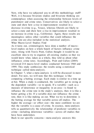 Now, why have we subjected you to all this methodology stuff?
Well, it is because bivariate studies and bivariate thinking are
commonplace when assessing the relationship between levels of
punishment and crime rates. Conservatives are likely to select a
state and show how a rise in imprisonment resulted in a
decrease in crime (e.g., Texas), whereas liberals are likely to
select a state and show how a rise in imprisonment resulted in
an increase in crime (e.g., California). Again, these results are
meaningless unless other variables that could influence the
crime rate are also included in the statistical analysis.
What Macro-Level Studies Find
As it turns out, criminologists have done a number of macro-
level studies on how a whole bunch of factors influence crime
rates. Along with Travis Pratt, Cullen thought it would be an
excellent idea to try to organize all existing studies so that we
would know what, taken as a whole, they told us about what
influences crime rates. Accordingly, Pratt and Cullen (2005)
reviewed 214 macro-level studies conducted between 1960 and
1999. This study synthesizes the results using a statistical
technique called meta-analysis.
In Chapter 7, what a meta-analysis is will be discussed in more
detail. For now, we will note that this technique is like
computing a batting average. Each study is similar to a time up
at bat. When a study is conducted, the variables get to swing at
the dependent variable—so to speak. If a variable—such as a
measure of deterrence or inequality in an area—is found to
influence the crime rate in the study’s analysis, then it is like a
batter getting a hit. If a variable does not influence the crime
rate, then it is like making an out. What we try to determine is
the batting average for that variable across all studies. The
higher the average—or effect size—the more confident we are
that the variable is a cause of crime. In essence, meta-analysis
tells us quantitatively the relationship of predictor variables to
crime—including deterrence variables—across all studies that
have been undertaken.
Back to our specific concerns—meta-analysis answers this
 