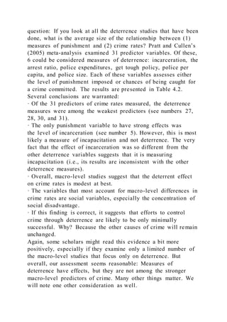 question: If you look at all the deterrence studies that have been
done, what is the average size of the relationship between (1)
measures of punishment and (2) crime rates? Pratt and Cullen’s
(2005) meta-analysis examined 31 predictor variables. Of these,
6 could be considered measures of deterrence: incarceration, the
arrest ratio, police expenditures, get tough policy, police per
capita, and police size. Each of these variables assesses either
the level of punishment imposed or chances of being caught for
a crime committed. The results are presented in Table 4.2.
Several conclusions are warranted:
· Of the 31 predictors of crime rates measured, the deterrence
measures were among the weakest predictors (see numbers 27,
28, 30, and 31).
· The only punishment variable to have strong effects was
the level of incarceration (see number 5). However, this is most
likely a measure of incapacitation and not deterrence. The very
fact that the effect of incarceration was so different from the
other deterrence variables suggests that it is measuring
incapacitation (i.e., its results are inconsistent with the other
deterrence measures).
· Overall, macro-level studies suggest that the deterrent effect
on crime rates is modest at best.
· The variables that most account for macro-level differences in
crime rates are social variables, especially the concentration of
social disadvantage.
· If this finding is correct, it suggests that efforts to control
crime through deterrence are likely to be only minimally
successful. Why? Because the other causes of crime will remain
unchanged.
Again, some scholars might read this evidence a bit more
positively, especially if they examine only a limited number of
the macro-level studies that focus only on deterrence. But
overall, our assessment seems reasonable: Measures of
deterrence have effects, but they are not among the stronger
macro-level predictors of crime. Many other things matter. We
will note one other consideration as well.
 