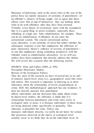 Measures of deterrence such as the arrest ratio or the size of the
police force are mainly measures of certainty of punishment—of
an offender’s chances of being caught. Let us agree that these
effects exist. But in and of themselves, they say nothing about
what to do with offenders after they have been arrested.
Virtually every theory of corrections starts with the assumption
that it is a good thing to arrest criminals, especially those
offending at a high rate. Take rehabilitation, for example. There
can be no rehabilitation if offenders do not enter the
correctional system. The crucial correctional policy
issue, therefore, is not certainty of arrest but rather whether the
subsequent response is one that emphasizes the infliction of
pain—deterrence theory’s embrace of severity of punishment—
or one that emphasizes doing something productive with the
offender (such as rehabilitation advocates). As we will see,
studies have been conducted that directly address this debate.
We will review this research after the following section.
SOURCE: Pratt and Cullen (2005, p. 399).
Perceptual Deterrence Studies
Beware of the Ecological Fallacy
Thus far, most of the research we have reviewed has as its unit
of analysis macro-level areas (i.e., geographical areas like cities
and states). This research is important in allowing us to draw
inferences about the relationship of levels of punishment to
crime. Still, this methodological approach has one weakness: It
does not directly measure how punishment
affects individuals and the decisions they make about crime.
In macro-level studies, the inference is made that if a
relationship between punishment and crime rates exists in
ecological units or areas, it is because individuals in these areas
are being deterred either specifically or generally. This
inference is plausible but risky. Unless one
measures individuals directly, we really do not know for certain
that processes observed on the macro or ecological level
actually occur as we think they do on the individual level. In
 