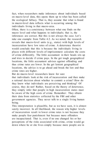 fact, when researchers make inferences about individuals based
on macro-level data, this opens them up to what has been called
the ecological fallacy. That is, they assume that what is found
in macro-level data reflects what is occurring among the
individuals living in that macro-area.
Often, there is a consistency between what one finds on the
macro level and what happens to individuals; that is, the
inferences are correct. But this is not always the case. Let’s
take one example from Table 4.2. As we noted, the research
reveals that macro-level units (e.g., states) with high levels of
incarceration have low rates of crime. A deterrence theorist
would conclude that this is because the individuals living in
places with different levels of imprisonment calculate the costs
of crime differently. The little accountant in their heads sits up
and tries to decide if crime pays. In the get tough geographical
locations, the little accountant advises against offending and
thus crime rates are lower. In the get lenient geographical
locations, the advice is to go ahead and break the law and thus
crime rates are higher.
But do macro-level researchers know for sure
that individuals look at the risk of incarceration and then make
a rational decision about whether to commit a crime? How do
they know what individuals are perceiving and thinking? Of
course, they do not! Rather, based on the theory of deterrence,
they simply infer that people in high incarceration states must
be aware of the high costs of crime. Remember: They obtain
their data from statistics collected by the FBI and other
government agencies. They never talk to a single living human
being.
This interpretation is plausible, but as we have seen, it is almost
surely incorrect. In all likelihood, the reason why higher levels
of incarceration result in lower crime rates is not because they
make people fear punishment but because more offenders
are incapacitated. That is, even if no one changed his or her
perceptions of the risks associated with crime, crime would go
down where he or she lives simply because more people are in
 
