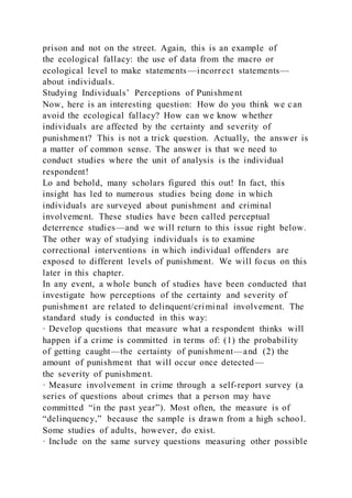 prison and not on the street. Again, this is an example of
the ecological fallacy: the use of data from the macro or
ecological level to make statements —incorrect statements—
about individuals.
Studying Individuals’ Perceptions of Punishment
Now, here is an interesting question: How do you think we can
avoid the ecological fallacy? How can we know whether
individuals are affected by the certainty and severity of
punishment? This is not a trick question. Actually, the answer is
a matter of common sense. The answer is that we need to
conduct studies where the unit of analysis is the individual
respondent!
Lo and behold, many scholars figured this out! In fact, this
insight has led to numerous studies being done in which
individuals are surveyed about punishment and criminal
involvement. These studies have been called perceptual
deterrence studies—and we will return to this issue right below.
The other way of studying individuals is to examine
correctional interventions in which individual offenders are
exposed to different levels of punishment. We will focus on this
later in this chapter.
In any event, a whole bunch of studies have been conducted that
investigate how perceptions of the certainty and severity of
punishment are related to delinquent/criminal involvement. The
standard study is conducted in this way:
· Develop questions that measure what a respondent thinks will
happen if a crime is committed in terms of: (1) the probability
of getting caught—the certainty of punishment—and (2) the
amount of punishment that will occur once detected—
the severity of punishment.
· Measure involvement in crime through a self-report survey (a
series of questions about crimes that a person may have
committed “in the past year”). Most often, the measure is of
“delinquency,” because the sample is drawn from a high school.
Some studies of adults, however, do exist.
· Include on the same survey questions measuring other possible
 