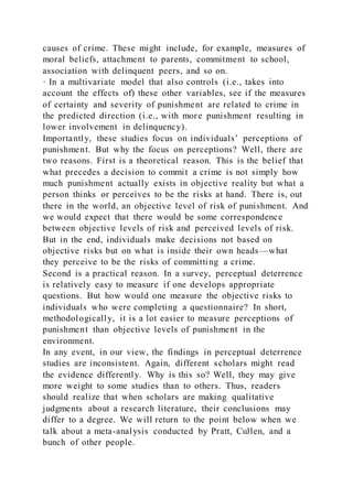 causes of crime. These might include, for example, measures of
moral beliefs, attachment to parents, commitment to school,
association with delinquent peers, and so on.
· In a multivariate model that also controls (i.e., takes into
account the effects of) these other variables, see if the measures
of certainty and severity of punishment are related to crime in
the predicted direction (i.e., with more punishment resulting in
lower involvement in delinquency).
Importantly, these studies focus on individuals’ perceptions of
punishment. But why the focus on perceptions? Well, there are
two reasons. First is a theoretical reason. This is the belief that
what precedes a decision to commit a crime is not simply how
much punishment actually exists in objective reality but what a
person thinks or perceives to be the risks at hand. There is, out
there in the world, an objective level of risk of punishment. And
we would expect that there would be some correspondence
between objective levels of risk and perceived levels of risk.
But in the end, individuals make decisions not based on
objective risks but on what is inside their own heads—what
they perceive to be the risks of committing a crime.
Second is a practical reason. In a survey, perceptual deterrence
is relatively easy to measure if one develops appropriate
questions. But how would one measure the objective risks to
individuals who were completing a questionnaire? In short,
methodologically, it is a lot easier to measure perceptions of
punishment than objective levels of punishment in the
environment.
In any event, in our view, the findings in perceptual deterrence
studies are inconsistent. Again, different scholars might read
the evidence differently. Why is this so? Well, they may give
more weight to some studies than to others. Thus, readers
should realize that when scholars are making qualitative
judgments about a research literature, their conclusions may
differ to a degree. We will return to the point below when we
talk about a meta-analysis conducted by Pratt, Cullen, and a
bunch of other people.
 