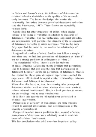 In Cullen and Jonson’s view, the influence of deterrence on
criminal behavior diminishes as the quality of the research
study increases. The better the design, the weaker the
relationship that exists between perceived deterrence and crime
(see also Paternoster, 1987). Three factors are especially
relevant here:
· Controlling for other predictors of crime. When studies
include a full range of variables in addition to measures of
deterrence—variables like peer influences, antisocial attitudes,
and relationships with parents—the strength of the relationship
of deterrence variables to crime decreases. That is, the mor e
fully specified the model is, the weaker the relationship of
deterrence to crime.
· Longitudinal studies of crime. Studies that follow a sample
over time tend to find that perceptions of deterrence at “time 1”
are not a strong predictor of delinquency at “time 2.”
· The experiential effect. There is also the problem
of causal ordering. Deterrence theory predicts that perceptions
lead to behavior. But it is also the case that participating in
delinquent behavior lowers the perception of deterrence. Studies
that control for these prior delinquent experiences—called the
experiential effect—tend to report weaker relationships between
deterrence and delinquent involvement.
Where does this leave us, then, in assessing what perceptual
deterrence studies teach us about whether deterrence works to
reduce criminal involvement? This is a hard question to answer,
but our readings lead to three conclusions:
· It is likely that perceptions of punishment are related to
criminal involvement.
· Perceptions of certainty of punishment are more strongly
related to criminal involvement than are perceptions of the
severity of punishment.
· Compared to other known predictors (i.e., causes) of crime,
perceptions of deterrence are a relatively weak to moderate
cause of criminal involvement.
This last conclusion—the third one—has important policy
 