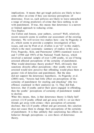 implications. It means that get tough policies are likely to have
some effect on crime if they can increase perceptions of
deterrence. Even so, such policies are likely to leave untouched
a range of strong predictors of crime that have nothing to do
with punishment. If true, this means that deterrence is a narrow
or limited approach to reducing crime.
Two Studies
Are Cullen and Jonson, your authors, correct? Well, relatively
recent research seems to confirm our assessment of the existing
literature. We will review two studies here—one by Pogarsky et
al., which seems to provide a complex investigation of key
issues, and one by Pratt et al. (Cullen is an “et” in this study!),
which is the most systematic summary of studies in this area.
First, Pogarsky, Kim, and Paternoster (2005) examined waves 6
and 7 (1984 and 1987) of the National Youth Survey, which
involved a national sample of over 1,200 youths, to see if being
arrested affected perceptions of the certainty of punishment.
What would deterrence theory predict? Well, obviously that
sanctions directly affect perceptions—that youths who were
arrested would now perceive that offending would place them at
greater risk of detection and punishment. But the data
did not support the deterrence hypothesis. As Pogarsky et al.
(2005) note, “Arrests had little effect on perceptions of the
certainty of punishment for stealing and attacking” (the two
offenses examined in their analysis) (p. 1). They did find,
however, that if youths and/or their peers engaged in offending,
then the youths’ perceptions of certainty of punishment tended
to decline.
What this means, then, is that deterrence theory is likely half
correct: (1) If youths offend and get away with it—or see their
friends get away with crimes—then perception of certainty
declines. But (2) if youths offend and get arrested, this sanction
does not cause them to change their perceptions of the certainty
of punishment. It is thus unlikely that sanctioning has effects on
behavior through perceptions—a core thesis of deterrence
theory.
 