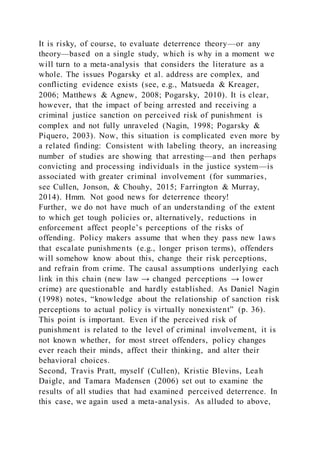 It is risky, of course, to evaluate deterrence theory—or any
theory—based on a single study, which is why in a moment we
will turn to a meta-analysis that considers the literature as a
whole. The issues Pogarsky et al. address are complex, and
conflicting evidence exists (see, e.g., Matsueda & Kreager,
2006; Matthews & Agnew, 2008; Pogarsky, 2010). It is clear,
however, that the impact of being arrested and receiving a
criminal justice sanction on perceived risk of punishment is
complex and not fully unraveled (Nagin, 1998; Pogarsky &
Piquero, 2003). Now, this situation is complicated even more by
a related finding: Consistent with labeling theory, an increasing
number of studies are showing that arresting—and then perhaps
convicting and processing individuals in the justice system—is
associated with greater criminal involvement (for summaries,
see Cullen, Jonson, & Chouhy, 2015; Farrington & Murray,
2014). Hmm. Not good news for deterrence theory!
Further, we do not have much of an understanding of the extent
to which get tough policies or, alternatively, reductions in
enforcement affect people’s perceptions of the risks of
offending. Policy makers assume that when they pass new l aws
that escalate punishments (e.g., longer prison terms), offenders
will somehow know about this, change their risk perceptions,
and refrain from crime. The causal assumptions underlying each
link in this chain (new law → changed perceptions → lower
crime) are questionable and hardly established. As Daniel Nagin
(1998) notes, “knowledge about the relationship of sanction risk
perceptions to actual policy is virtually nonexistent” (p. 36).
This point is important. Even if the perceived risk of
punishment is related to the level of criminal involvement, it is
not known whether, for most street offenders, policy changes
ever reach their minds, affect their thinking, and alter their
behavioral choices.
Second, Travis Pratt, myself (Cullen), Kristie Blevins, Leah
Daigle, and Tamara Madensen (2006) set out to examine the
results of all studies that had examined perceived deterrence. In
this case, we again used a meta-analysis. As alluded to above,
 