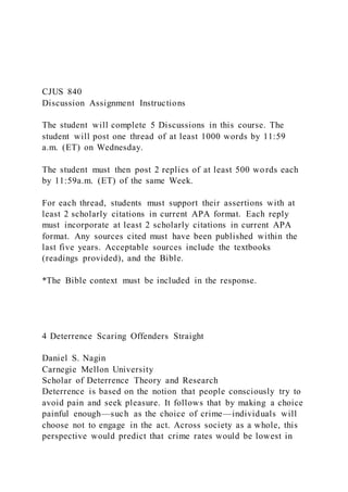 CJUS 840
Discussion Assignment Instructions
The student will complete 5 Discussions in this course. The
student will post one thread of at least 1000 words by 11:59
a.m. (ET) on Wednesday.
The student must then post 2 replies of at least 500 words each
by 11:59a.m. (ET) of the same Week.
For each thread, students must support their assertions with at
least 2 scholarly citations in current APA format. Each reply
must incorporate at least 2 scholarly citations in current APA
format. Any sources cited must have been published within the
last five years. Acceptable sources include the textbooks
(readings provided), and the Bible.
*The Bible context must be included in the response.
4 Deterrence Scaring Offenders Straight
Daniel S. Nagin
Carnegie Mellon University
Scholar of Deterrence Theory and Research
Deterrence is based on the notion that people consciously try to
avoid pain and seek pleasure. It follows that by making a choice
painful enough—such as the choice of crime—individuals will
choose not to engage in the act. Across society as a whole, this
perspective would predict that crime rates would be lowest in
 