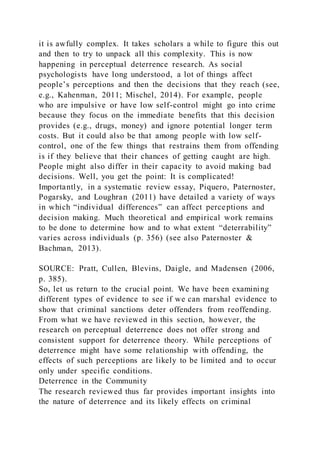 it is awfully complex. It takes scholars a while to figure this out
and then to try to unpack all this complexity. This is now
happening in perceptual deterrence research. As social
psychologists have long understood, a lot of things affect
people’s perceptions and then the decisions that they reach (see,
e.g., Kahenman, 2011; Mischel, 2014). For example, people
who are impulsive or have low self-control might go into crime
because they focus on the immediate benefits that this decision
provides (e.g., drugs, money) and ignore potential longer term
costs. But it could also be that among people with low self-
control, one of the few things that restrains them from offending
is if they believe that their chances of getting caught are high.
People might also differ in their capacity to avoid making bad
decisions. Well, you get the point: It is complicated!
Importantly, in a systematic review essay, Piquero, Paternoster,
Pogarsky, and Loughran (2011) have detailed a variety of ways
in which “individual differences” can affect perceptions and
decision making. Much theoretical and empirical work remains
to be done to determine how and to what extent “deterrability”
varies across individuals (p. 356) (see also Paternoster &
Bachman, 2013).
SOURCE: Pratt, Cullen, Blevins, Daigle, and Madensen (2006,
p. 385).
So, let us return to the crucial point. We have been examining
different types of evidence to see if we can marshal evidence to
show that criminal sanctions deter offenders from reoffending.
From what we have reviewed in this section, however, the
research on perceptual deterrence does not offer strong and
consistent support for deterrence theory. While perceptions of
deterrence might have some relationship with offending, the
effects of such perceptions are likely to be limited and to occur
only under specific conditions.
Deterrence in the Community
The research reviewed thus far provides important insights into
the nature of deterrence and its likely effects on criminal
 
