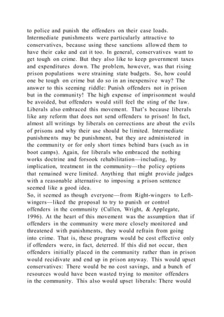 to police and punish the offenders on their case loads.
Intermediate punishments were particularly attractive to
conservatives, because using these sanctions allowed them to
have their cake and eat it too. In general, conservatives want to
get tough on crime. But they also like to keep government taxes
and expenditures down. The problem, however, was that rising
prison populations were straining state budgets. So, how could
one be tough on crime but do so in an inexpensive way? The
answer to this seeming riddle: Punish offenders not in prison
but in the community! The high expense of imprisonment would
be avoided, but offenders would still feel the sting of the law.
Liberals also embraced this movement. That’s because liberals
like any reform that does not send offenders to prison! In fact,
almost all writings by liberals on corrections are about the evils
of prisons and why their use should be limited. Intermediate
punishments may be punishment, but they are administered in
the community or for only short times behind bars (such as in
boot camps). Again, for liberals who embraced the nothing
works doctrine and forsook rehabilitation—including, by
implication, treatment in the community—the policy options
that remained were limited. Anything that might provide judges
with a reasonable alternative to imposing a prison sentence
seemed like a good idea.
So, it seemed as though everyone—from Right-wingers to Left-
wingers—liked the proposal to try to punish or control
offenders in the community (Cullen, Wright, & Applegate,
1996). At the heart of this movement was the assumption that if
offenders in the community were more closely monitored and
threatened with punishments, they would refrain from going
into crime. That is, these programs would be cost effective only
if offenders were, in fact, deterred. If this did not occur, then
offenders initially placed in the community rather than in prison
would recidivate and end up in prison anyway. This would upset
conservatives: There would be no cost savings, and a bunch of
resources would have been wasted trying to monitor offenders
in the community. This also would upset liberals: There would
 