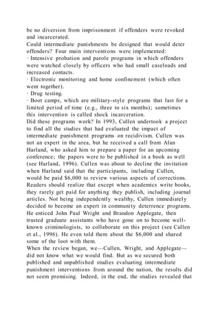 be no diversion from imprisonment if offenders were revoked
and incarcerated.
Could intermediate punishments be designed that would deter
offenders? Four main interventions were implemented:
· Intensive probation and parole programs in which offenders
were watched closely by officers who had small caseloads and
increased contacts.
· Electronic monitoring and home confinement (which often
went together).
· Drug testing.
· Boot camps, which are military-style programs that last for a
limited period of time (e.g., three to six months); sometimes
this intervention is called shock incarceration.
Did these programs work? In 1993, Cullen undertook a project
to find all the studies that had evaluated the impact of
intermediate punishment programs on recidivism. Cullen was
not an expert in the area, but he received a call from Alan
Harland, who asked him to prepare a paper for an upcoming
conference; the papers were to be published in a book as well
(see Harland, 1996). Cullen was about to decline the invitation
when Harland said that the participants, including Cullen,
would be paid $6,000 to review various aspects of corrections.
Readers should realize that except when academics write books,
they rarely get paid for anythi ng they publish, including journal
articles. Not being independently wealthy, Cullen immediately
decided to become an expert in community deterrence programs.
He enticed John Paul Wright and Brandon Applegate, then
trusted graduate assistants who have gone on to become well-
known criminologists, to collaborate on this project (see Cullen
et al., 1996). He even told them about the $6,000 and shared
some of the loot with them.
When the review began, we—Cullen, Wright, and Applegate—
did not know what we would find. But as we secured both
published and unpublished studies evaluating intermediate
punishment interventions from around the nation, the results did
not seem promising. Indeed, in the end, the studies revealed that
 