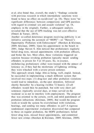 et al. also found that, overall, the study’s “findings coincide
with previous research in which intermediate sanctions were
found to have no effect on recidivism” (p. 18). There were “no
significant differences between comparisons and GPS parolees
with regard to criminal sex and assault violation” (p. 18,
emphasis in the original). Further, a subsequent analysis
revealed that the use of GPS tracking was not cost effective
(Omori & Turner, 2015).
Another so-called deterrence program receiving publicity is an
initiative carrying the acronym of “HOPE”—or “Hawaii’s
Opportunity Probation with Enforcement” (Hawken & Kleiman,
2009; Kleiman, 2009). Upon his appointment to the bench in
2001, Judge Steven S. Alm noticed that probationers regularly
failed drug tests, missed appointments with probation officers,
and broke the law. Most often, these violations triggered no
sanction because revoking probation typically meant sending
offenders to prison for 5 or 10 years. So, in essence,
misbehaving probationers either were treated with the utmost of
leniency or, if they had the misfortune of lightning striking,
they were whacked with a severe prison sentence.
This approach struck Judge Alm as being, well, stupid. Instead,
he succeeded in implementing a much different system that
involved two steps: (1) drug-test and other probation violations
would lead to immediate, on-the-spot detention, followed
shortly thereafter by a hearing (within 72 hours); (2) all
offenders would then be punished, but with very short jail
sentences (typically several days, at times served on the
weekend so as not to interfere with employment). The program
thus was oriented to the certain, swift, and mild punishment of
probation infractions (Kleiman, 2009). But would the program
work or would the system be overwhelmed with violations,
hearings, and sending too many offenders to jail? A rigorous
randomized experimental evaluation discovered that compared
to those on regular probation, the HOPE probationers failed
fewer drug tests, missed fewer appointments, and committed
fewer new crimes (Hawken & Kleiman, 2009; Kleiman, 2009).
 