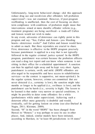 Unfortunately, long-term behavioral change—did this approach
reduce drug use and recidivism after offenders left probation
supervision?—was not examined. However, if post-program
reoffending is unaffected, then the cost of focusing on short-
term compliance with conditions of probation might mean that
interventions aimed at more durable offender reform (e.g.,
treatment programs) are being sacrificed—a trade-off Cullen
and Jonson would not wish to make.
In any event, advocates of deterrence can rightly point to this
program and say: “See, Cullen and Jonson—you bleeding
hearts—deterrence works!” And Cullen and Jonson would have
to admit as much. But three rejoinders are crucial to share.
First, deterrence is effective in the HOPE program precisely
because punishment is applied in a way that is not typically
followed in the regular criminal justice system! In the HOPE
program, punishment was certain because the probation officers
can read a drug test report and can know when someone is not
sitting in their office for a scheduled appointment! A sanction
can then be applied right away and be kept very short. Again,
punishment is certain, swift, and mild. (HOPE offenders are
also urged to be responsible and have access to rehabilitation
services—so the context is supportive, not mean-spirited.) In
the regular system, however, crimes are committed that are
never detected (i.e., certainty is low), the sanction might take
months or longer to be applied (i.e., swiftness is low), and the
punishment can be harsh (i.e., severity is high). The lesson to
be learned is that under very narrow or special conditions, it
might be possible to deter some offenders for a while
(probationers while under supervision). Achieving such a
deterrent effect more generally is doubtful and would,
ironically, call for getting lenient on crime (see also Durlauf &
Nagin, 2011; Kleiman, 2009).
Second, “H” in the word “HOPE” has been changed from
Hawaii to “Honest,” a way perhaps to ease its use in other
places. And, indeed, similar models have been initiated,
according to Hawken, in “at least 40 jurisdictions in 18 states”
 
