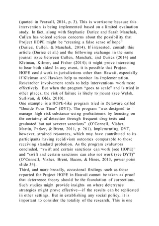 (quoted in Pearsall, 2014, p. 3). This is worrisome because this
intervention is being implemented based on a limited evaluation
study. In fact, along with Stephanie Duriez and Sarah Manchak,
Cullen has voiced serious concerns about the possibility that
Project HOPE might be “creating a false sense of hope”
(Duriez, Cullen, & Manchak, 2014). If interested, consult this
article (Duriez et al.) and the following exchange in the same
journal issue between Cullen, Manchak, and Duriez (2014) and
Kleiman, Kilmer, and Fisher (2014); it might prove interesting
to hear both sides! In any event, it is possible that Project
HOPE could work in jurisdictions other than Hawaii, especially
if Kleiman and Hawken help to monitor its implementation.
Researcher involvement tends to help interventions work more
effectively. But when the program “goes to scale” and is tried in
other places, the risk of failure is likely to mount (see Welsh,
Sullivan, & Olds, 2010).
One example is a HOPE-like program tried in Delaware called
“Decide Your Time” (DYT). The program “was designed to
manage high risk substance-using probationers by focusing on
the certainty of detection through frequent drug tests and
graduated but not severer sanctions” (O’Connell, Visher,
Martin, Parker, & Brent, 2011, p. 261). Implementing DYT,
however, strained resources, which may have contributed to its
participants having recidivism outcomes comparable to those
receiving standard probation. As the program evaluators
concluded, “swift and certain sanctions can work (see HOPE)”
and “swift and certain sanctions can also not work (see DYT)”
(O’Connell, Visher, Brent, Bacon, & Hines, 2013, power point
slide 34).
Third, and more broadly, occasional findings such as those
reported for Project HOPE in Hawaii cannot be taken as proof
that deterrence theory should be the foundation of corrections.
Such studies might provide insights on where deterrence
strategies might prove effective—if the results can be replicated
in other settings. But in establishing any social policy, it is
important to consider the totality of the research. This is one
 