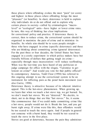 those places where offending evokes the most “pain” (or costs)
and highest in those places where offending brings the most
“pleasure” (or benefits). In short, deterrence is held to explain
why individuals do or do not offend and to explain why
certain places in society—called by criminologists “macro-
level” or “ecological” units—have higher or lower crime rates.
In turn, this way of thinking has clear implications
for correctional policy and practice. If deterrence theory is
correct, then to reduce crime, the correctional system should be
organized to maximize the pain of crime and to minimize its
benefits. Its whole aim should be to scare people straight—
those who have engaged in crime (specific deterrence) and those
who are thinking about committing crime (general deterrence).
For the past three or four decades, the United States has been
engaged in a costly experiment in which policy makers have bet
literally billions of dollars that getting tough on crime—
especially through mass incarceration—will reduce reoffending.
When was the last time you have heard of any politician or
judge campaign for office with the slogan, “I promise to get
lenient on crime!” And would you vote for that public official?
In contemporary America, Todd Clear (1994) has referred to
this ongoing attempt to use the correctional system to be an
instrument for inflicting pain as the penal harm movement (see
also Currie, 1998).
Deterrence theory is attractive because of its inherent intuitive
appeal. This is the hot-stove phenomenon. When growing up,
we learn that when we touch a hot stove top, we get burned. So,
we don’t touch hot stoves. We are “deterred.” We decide, in
short, not to do things that are like “hot stoves.” So, it seems
like commonsense that if we could make committing crime like
a hot stove, people would not do it. Break the law, and you get
burnt right away. If crime were like this, then offenders would
be too scared to touch the stove again. And if people in general
saw someone with a burnt hand, they would be too scared to
touch the stove in the first place.
Stoves are good at deterrence, because the pain they administer
 