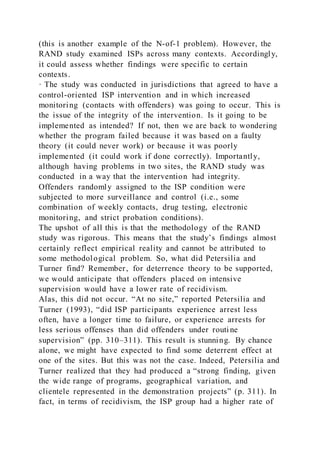 (this is another example of the N-of-1 problem). However, the
RAND study examined ISPs across many contexts. Accordingly,
it could assess whether findings were specific to certain
contexts.
· The study was conducted in jurisdictions that agreed to have a
control-oriented ISP intervention and in which increased
monitoring (contacts with offenders) was going to occur. This is
the issue of the integrity of the intervention. Is it going to be
implemented as intended? If not, then we are back to wondering
whether the program failed because it was based on a faulty
theory (it could never work) or because it was poorly
implemented (it could work if done correctly). Importantly,
although having problems in two sites, the RAND study was
conducted in a way that the intervention had integrity.
Offenders randomly assigned to the ISP condition were
subjected to more surveillance and control (i.e., some
combination of weekly contacts, drug testing, electronic
monitoring, and strict probation conditions).
The upshot of all this is that the methodology of the RAND
study was rigorous. This means that the study’s findings almost
certainly reflect empirical reality and cannot be attributed to
some methodological problem. So, what did Petersilia and
Turner find? Remember, for deterrence theory to be supported,
we would anticipate that offenders placed on intensive
supervision would have a lower rate of recidivism.
Alas, this did not occur. “At no site,” reported Petersilia and
Turner (1993), “did ISP participants experience arrest less
often, have a longer time to failure, or experience arrests for
less serious offenses than did offenders under routi ne
supervision” (pp. 310–311). This result is stunning. By chance
alone, we might have expected to find some deterrent effect at
one of the sites. But this was not the case. Indeed, Petersilia and
Turner realized that they had produced a “strong finding, given
the wide range of programs, geographical variation, and
clientele represented in the demonstration projects” (p. 311). In
fact, in terms of recidivism, the ISP group had a higher rate of
 